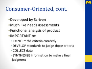 Consumer-Oriented, cont.
•Developed by Scriven
•Much like needs assessments
•Functional analysis of product
•IMPORTANT to:
•IDENTIFY the criteria correctly
•DEVELOP standards to judge those criteria
•COLLECT data
•SYNTHESIZE information to make a final
judgment
 