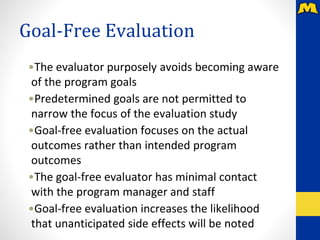 Goal-Free Evaluation
•The evaluator purposely avoids becoming aware
of the program goals
•Predetermined goals are not permitted to
narrow the focus of the evaluation study
•Goal-free evaluation focuses on the actual
outcomes rather than intended program
outcomes
•The goal-free evaluator has minimal contact
with the program manager and staff
•Goal-free evaluation increases the likelihood
that unanticipated side effects will be noted
 