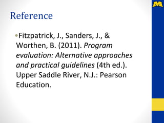 Reference
•Fitzpatrick, J., Sanders, J., &
Worthen, B. (2011). Program
evaluation: Alternative approaches
and practical guidelines (4th ed.).
Upper Saddle River, N.J.: Pearson
Education.
 