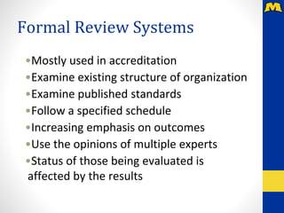 Formal Review Systems
•Mostly used in accreditation
•Examine existing structure of organization
•Examine published standards
•Follow a specified schedule
•Increasing emphasis on outcomes
•Use the opinions of multiple experts
•Status of those being evaluated is
affected by the results
 