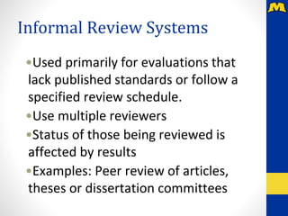 Informal Review Systems
•Used primarily for evaluations that
lack published standards or follow a
specified review schedule.
•Use multiple reviewers
•Status of those being reviewed is
affected by results
•Examples: Peer review of articles,
theses or dissertation committees
 