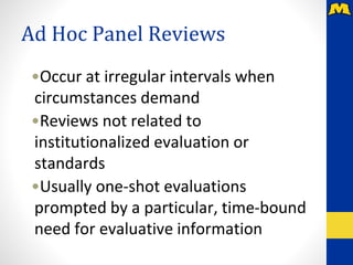 Ad Hoc Panel Reviews
•Occur at irregular intervals when
circumstances demand
•Reviews not related to
institutionalized evaluation or
standards
•Usually one-shot evaluations
prompted by a particular, time-bound
need for evaluative information
 