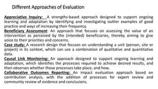 Different Approaches of Evaluation
Appreciative Inquiry: A strengths-based approach designed to support ongoing
learning and adaptation by identifying and investigating outlier examples of good
practice and ways of increasing their frequency.
Beneficiary Assessment: An approach that focuses on assessing the value of an
intervention as perceived by the (intended) beneficiaries, thereby aiming to give
voice to their priorities and concerns.
Case study: A research design that focuses on understanding a unit (person, site or
project) in its context, which can use a combination of qualitative and quantitative
data.
Causal Link Monitoring: An approach designed to support ongoing learning and
adaptation, which identifies the processes required to achieve desired results, and
then observes whether those processes take place, and how.
Collaborative Outcomes Reporting: An impact evaluation approach based on
contribution analysis, with the addition of processes for expert review and
community review of evidence and conclusions.
 
