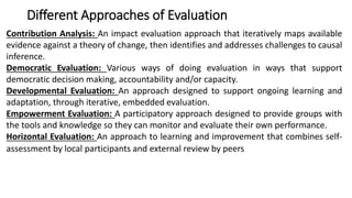 Different Approaches of Evaluation
Contribution Analysis: An impact evaluation approach that iteratively maps available
evidence against a theory of change, then identifies and addresses challenges to causal
inference.
Democratic Evaluation: Various ways of doing evaluation in ways that support
democratic decision making, accountability and/or capacity.
Developmental Evaluation: An approach designed to support ongoing learning and
adaptation, through iterative, embedded evaluation.
Empowerment Evaluation: A participatory approach designed to provide groups with
the tools and knowledge so they can monitor and evaluate their own performance.
Horizontal Evaluation: An approach to learning and improvement that combines self-
assessment by local participants and external review by peers
 