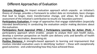 Different Approaches of Evaluation
Outcome Mapping: An impact evaluation approach which unpacks an initiative’s
theory of change, provides a framework to collect data on immediate, basic changes
that lead to longer, more transformative change, and allows for the plausible
assessment of the initiative’s contribution to results via ‘boundary partners’.
Participatory Evaluation: A range of approaches that engage stakeholders (especially
intended beneficiaries) in conducting the evaluation and/or making decisions about
the evaluation.
Participatory Rural Appraisal (PRA) / Participatory Learning for Action (PLA): A
participatory approach which enables people to analyze their own health status,
develop a common perspective on health care delivery units and benefits of health
programs like vaccination, deworming etc
Positive Deviance: A strengths-based approach to learning and improvement that
involves intended evaluation users in identifying ‘outliers’ – those with exceptionally
good outcomes - and understanding how they have achieved these.
 