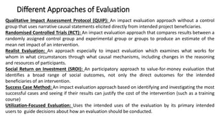 Different Approaches of Evaluation
Qualitative Impact Assessment Protocol (QUIP): An impact evaluation approach without a control
group that uses narrative causal statements elicited directly from intended project beneficiaries.
Randomised Controlled Trials (RCT): An impact evaluation approach that compares results between a
randomly assigned control group and experimental group or groups to produce an estimate of the
mean net impact of an intervention.
Realist Evaluation: An approach especially to impact evaluation which examines what works for
whom in what circumstances through what causal mechanisms, including changes in the reasoning
and resources of participants.
Social Return on Investment (SROI): An participatory approach to value-for-money evaluation that
identifies a broad range of social outcomes, not only the direct outcomes for the intended
beneficiaries of an intervention.
Success Case Method: An impact evaluation approach based on identifying and investigating the most
successful cases and seeing if their results can justify the cost of the intervention (such as a training
course)
Utilization-Focused Evaluation: Uses the intended uses of the evaluation by its primary intended
users to guide decisions about how an evaluation should be conducted.
 
