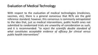 Evaluation of Medical Technology
With respect to the evaluation of medical technologies (medicines,
vaccines, etc), there is a general consensus that RCTs are the gold
reference standard; however, this consensus is commonly extrapolated
to the idea that, just as medical interventions, public health ones not
submitted to randomized trials are unworthy of consideration as such,
and it is recommended: “to reject the scientific double standard of
what constitutes acceptable evidence of efficacy for clinical versus
public health interventions”
 