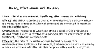 Efficacy, Effectiveness and Efficiency
• Health Services are evaluated by efficacy, effectiveness and efficiency
Efficacy: The ability to produce a desired or intended result is efficacy. Efficacy
is a measure in a situation in which all conditions are controlled to maximize
the effect of the agent.
Effectiveness: The degree to which something is successful in producing a
desired result; success is effectiveness. For example; the effectiveness of the
treatment, Effectiveness of vaccine etc
Efficiency: the ratio of the useful work performed by an agent or
medicine/vaccine is efficiency. For example; treatment of an specific disease by
a medicine with less side effects in cheaper price within less duration/dose
 