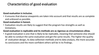 Characteristics of good evaluation
Good evaluation is inclusive.
• It ensures that diverse viewpoints are taken into account and that results are as complete
and unbiased as possible.
Good evaluation is honest.
• Evaluation results are likely to suggest that the program has strengths as well as
limitations.
Good evaluation is replicable and its methods are as rigorous as circumstances allow.
• A good evaluation is one that is likely to be replicable, meaning that someone else should
be able to conduct the same evaluation and get the same results. The higher the quality
of evaluation design, its data collection methods and its data analysis, the more accurate
its conclusions and the more confident others will be in its findings.
 