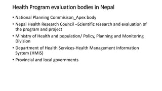 Health Program evaluation bodies in Nepal
• National Planning Commisison_Apex body
• Nepal Health Research Council –Scientific research and evaluation of
the program and project
• Ministry of Health and population/ Policy, Planning and Monitoring
Division
• Department of Health Services-Health Management Information
System (HMIS)
• Provincial and local governments
 