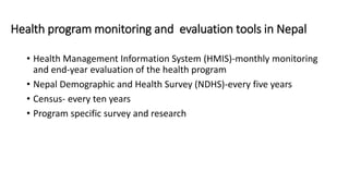 Health program monitoring and evaluation tools in Nepal
• Health Management Information System (HMIS)-monthly monitoring
and end-year evaluation of the health program
• Nepal Demographic and Health Survey (NDHS)-every five years
• Census- every ten years
• Program specific survey and research
 