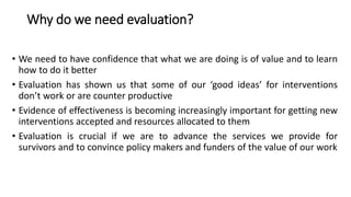 Why do we need evaluation?
• We need to have confidence that what we are doing is of value and to learn
how to do it better
• Evaluation has shown us that some of our ‘good ideas’ for interventions
don’t work or are counter productive
• Evidence of effectiveness is becoming increasingly important for getting new
interventions accepted and resources allocated to them
• Evaluation is crucial if we are to advance the services we provide for
survivors and to convince policy makers and funders of the value of our work
 