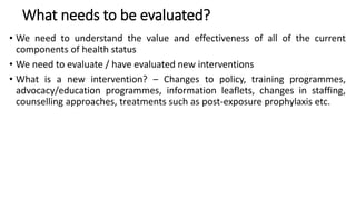 What needs to be evaluated?
• We need to understand the value and effectiveness of all of the current
components of health status
• We need to evaluate / have evaluated new interventions
• What is a new intervention? – Changes to policy, training programmes,
advocacy/education programmes, information leaflets, changes in staffing,
counselling approaches, treatments such as post-exposure prophylaxis etc.
 