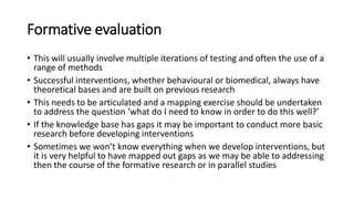 Formative evaluation
• This will usually involve multiple iterations of testing and often the use of a
range of methods
• Successful interventions, whether behavioural or biomedical, always have
theoretical bases and are built on previous research
• This needs to be articulated and a mapping exercise should be undertaken
to address the question ‘what do I need to know in order to do this well?’
• If the knowledge base has gaps it may be important to conduct more basic
research before developing interventions
• Sometimes we won’t know everything when we develop interventions, but
it is very helpful to have mapped out gaps as we may be able to addressing
then the course of the formative research or in parallel studies
 