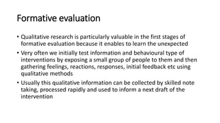 Formative evaluation
• Qualitative research is particularly valuable in the first stages of
formative evaluation because it enables to learn the unexpected
• Very often we initially test information and behavioural type of
interventions by exposing a small group of people to them and then
gathering feelings, reactions, responses, initial feedback etc using
qualitative methods
• Usually this qualitative information can be collected by skilled note
taking, processed rapidly and used to inform a next draft of the
intervention
 