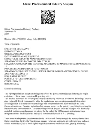 Global Pharmaceutical Industry Analysis
Global Pharmaceutical Industry Analysis
September 21
2009
Dibakar Mitra (P08017) I Manoj Joshi (B08026)
Table of Contents
EXECUTIVE SUMMARY 3
INTRODUCTION 4
ORIGIN AND EVOLUTION 5
ENVIRONMENT ANALYSIS (PEST) 7
STRUCTURAL INDUSTRY ANALYSIS (PORTER) 8
STRATEGIC ISSUES FACING THE INDUSTRY 11
STRATEGIC GROUPS IN THE INDUSTRY ACCORDING TO MARKET/DRUG/FUNCTIONING
15
PROCESS FLOW: IMPORTANT FUNCTIONS 16
STRATEGIC RESPONSES TO CHALLENGES: SIMPLE CORRELATION BETWEEN GROUP
AND PERFORMANCE 19
REGULATOR S ROLE 21
POSSIBLE FUTURE DIRECTION 21
CONCLUSION 22
REFERENCE 22
Executive summary
This report provides an analytical strategic review of the global pharmaceutical industry; its origin,
evolution, ... Show more content on Helpwriting.net ...
This enabled numerous me too drugs to achieve satisfactory returns on investment. Imitating a known
drug reduced R D risk considerably, while the marketplace was open to products offering minor
advantages such as a more convenient dosage with fewer side effects, but with much the same
therapeutic outcome. Generics legislation had a major impact on the industry, providing incentives for
innovation and a race to market. The time during which R D costs could be recouped was drastically
curtailed, putting upward pressure on prices. By the end of the 1970s generic entrants and more
stringent controls on clinical trials had led to substantial increases in R D spending.
There were two important developments in the 1970s which further shaped the industry in the form
that we see today. Firstly, the Thalidomide tragedy (where an antiemetic given for morning sickness
caused birth defects) led to much tighter regulatory controls on clinical trials, greatly increasing
 