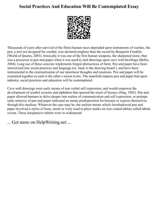 Social Practices And Education Will Be Contemplated Essay
Thousands of years after survival of the fittest human races depended upon instruments of warfare, the
pen, a tool not designed for combat, was declared mightier than the sword by Benjamin Franklin
(World of Quotes, 2003). Ironically it was one of the first human weapons, the sharpened stone, that
was a precursor to pen and paper when it was used to etch drawings upon cave wall dwellings (Bellis,
2004). Long use of these concrete implements forged abstractions of them. Pen and paper have been
interiorized into social practices and language (ex. back to the drawing board ), and have been
instrumental to the externalization of our innermost thoughts and emotions. Pen and paper will be
examined together as each is the other s raison d etre. The manifold impacts pen and paper had upon
industry, social practices and education will be contemplated.
Cave wall drawings were early means of non verbal self expression, and would empower the
development of symbol systems and alphabets that spurred the onset of literacy (Ong, 1982). Pen and
paper allowed humans to delve deeper into realms of communication and self expression, or perhaps
early mimicry of pen and paper indicated an innate predisposition for humans to express themselves
through this medium. Whatever the case may be, the earliest means which foreshadowed pen and
paper involved a stylus of bone, metal or ivory used to place marks on wax coated tablets called tabula
cevata. These inexpensive tablets were in widespread
... Get more on HelpWriting.net ...
 