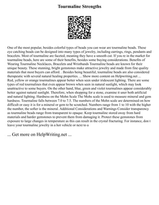 Tourmaline Strengths
One of the most popular, besides colorful types of beads you can wear are tourmaline beads. These
eye catching beads can be designed into many types of jewelry, including earrings, rings, pendants and
bracelets. Most of tourmaline are faceted, meaning they have a smooth cut. If you re in the market for
tourmaline beads, here are some of their benefits, besides some buying considerations. Benefits of
Wearing Tourmaline Necklaces, Bracelets and Wristbands Tourmaline beads are known for their
unique beauty. These stunning, bright gemstones make attractive jewelry and made from fine quality
materials that most buyers can afford. . Besides being beautiful, tourmaline beads are also considered
therapeutic with several natural healing properties. ... Show more content on Helpwriting.net ...
Red, yellow or orange tourmalines appear better when seen under iridescent lighting. There are some
types of red tourmalines that even appear brown when seen in natural sunlight, which may look
unattractive to some buyers. On the other hand, blue, green and violet tourmalines appear considerably
better against natural sunlight. Therefore, when shopping for a stone, examine it uner both artificial
and natural lighting. Hardness on the Mohn Scale The Mohs scale is used to measure mineral and gem
hardness. Tourmaline falls between 7.0 to 7.5. The numbers of the Mohn scale are determined on how
difficult or easy it is for a mineral or gem to be scratched. Numbers range from 1 to 10 with the higher
the number, the softer is the mineral. Additional Considerations and Warnings Consider transparency
as tourmaline beads range from transparent to opaque. Keep tourmaline stored away from hard
materials and harder gemstones to prevent them from damaging it. Protect these gemstones from
exposure to large changes in temperature as this can result in the crystal fracturing. For instance, don t
leave your tourmaline jewelry in a hot vehicle or next to a
... Get more on HelpWriting.net ...
 