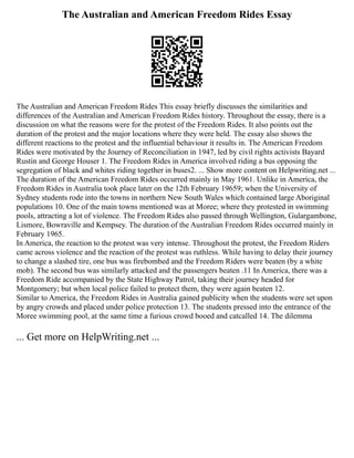 The Australian and American Freedom Rides Essay
The Australian and American Freedom Rides This essay briefly discusses the similarities and
differences of the Australian and American Freedom Rides history. Throughout the essay, there is a
discussion on what the reasons were for the protest of the Freedom Rides. It also points out the
duration of the protest and the major locations where they were held. The essay also shows the
different reactions to the protest and the influential behaviour it results in. The American Freedom
Rides were motivated by the Journey of Reconciliation in 1947, led by civil rights activists Bayard
Rustin and George Houser 1. The Freedom Rides in America involved riding a bus opposing the
segregation of black and whites riding together in buses2. ... Show more content on Helpwriting.net ...
The duration of the American Freedom Rides occurred mainly in May 1961. Unlike in America, the
Freedom Rides in Australia took place later on the 12th February 19659; when the University of
Sydney students rode into the towns in northern New South Wales which contained large Aboriginal
populations 10. One of the main towns mentioned was at Moree; where they protested in swimming
pools, attracting a lot of violence. The Freedom Rides also passed through Wellington, Gulargambone,
Lismore, Bowraville and Kempsey. The duration of the Australian Freedom Rides occurred mainly in
February 1965.
In America, the reaction to the protest was very intense. Throughout the protest, the Freedom Riders
came across violence and the reaction of the protest was ruthless. While having to delay their journey
to change a slashed tire, one bus was firebombed and the Freedom Riders were beaten (by a white
mob). The second bus was similarly attacked and the passengers beaten .11 In America, there was a
Freedom Ride accompanied by the State Highway Patrol, taking their journey headed for
Montgomery; but when local police failed to protect them, they were again beaten 12.
Similar to America, the Freedom Rides in Australia gained publicity when the students were set upon
by angry crowds and placed under police protection 13. The students pressed into the entrance of the
Moree swimming pool, at the same time a furious crowd booed and catcalled 14. The dilemma
... Get more on HelpWriting.net ...
 