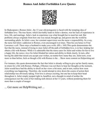 Romeo And Juliet Forbidden Love Quotes
In Shakespeare s Romeo Juliet , the 13 year old protagonist is faced with the tempting idea of
forbidden love. The true factor, which inevitably leads to Juliet s demise, was her lack of experience in
love, life, and marriage. Juliet s lack in experience was what brought her to meet her end. But
problems always originate from how one was raised, brought up, and grown into the world by
surrounding adults. In Juliet s case, her constant supervision was the nurse s responsibility. In a way,
the nurse fed Juliet s addiction to Romeo, even encouraged it at times. Then hie you hence to Friar
Lawrence s cell. There stays a husband to make you a wife. (III.v. 169) This quote demonstrates the
fact that the nurse, instead of trying to steer Juliet off the path of forbidden love, is in fact, helping her
obtain a life with Romeo. While it is admirable that the nurse cares for Juliet and wishes for her to live
a happy life, the nurse s love for Juliet blinded her ration and ability to think clearly. In turn, after
having the adult that raised you accept your wishes, no matter how inane they are, Juliet now, even
more so than before, feels as though a life with Romeo is the ... Show more content on Helpwriting.net
...
For instance, this quote demonstrates the fact that Juliet is already willing to give up her family name,
in return for a life with Romeo. Perhaps, if Romeo was not there to hear her thoughts at the moment,
Juliet would have had the ability to dwell on her views a bit more, and in turn, realize how soon
everything was happening. Therefore, she would attempt to slow down the course of action their
relationship was obviously taking. First love is always exciting, but one has to keep their head
throughout it. Juliet simply jumped right in, headfirst, not a thought in mind of neither the
consequences nor the costs of her making rash choices at her 13 years, without pondering them for
more than a couple of meager
... Get more on HelpWriting.net ...
 