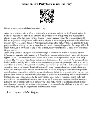 Essay on Two Party System in Democracy
Does a two party system help or harm democracy?
A two party system is a form of party system where two major political parties dominate voting in
nearly all elections. As a result, all, or nearly all, elected offices end up being held by candidates
chosen by one of the two major parties. Under a two party system, one of the two parties typically
holds a majority in the legislature and is usually referred to as the majority party while the other is the
minority party. The United States of America is considered a two party system. The chances for third
party candidates winning election to any office are remote, although it s possible for groups within the
larger parties, or in opposition to one or both of them, to have an influence ... Show more content on
Helpwriting.net ...
A two party system is strong and influential although it allows lesser parties to exist and have an
influence. As a result a majority party will form the government and the minority party will form the
opposition, and coalitions of the lesser parties are possible. These systems can also be multi party
systems. The Two party sytem has advantages and disadvantages they consist of: Advantages,: It can
lead to political stability which leads, in turn, to economic growth, two party systems have been seen
as preferable to multi party systems because they are simple to govern, while multi party systems can
sometimes lead to parliament. The disadvantages: Two party systems have been criticized extreme
views, and putting a second opinion on debate within a nation, two party systems for fail to provide
enough options since only two choices are permitted on the ballot, the problem with having only two
parties is that the nation loses the ability for things to bubble up from the body politic and give voice
to things that aren t being voiced by the major parties. Multi party governments permit wider and
more diverse viewpoints in government, and encourage dominant parties to make deals with weaker
parties to form winning coalitions. I think having a two party system is ideal because neither major
party is strong enough to win without bringing up specific topics that they believe in or their ideology
of their party. The way the Republicans and Democrats present
... Get more on HelpWriting.net ...
 