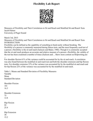 Flexibility Lab Report
Measures of Flexibility and Their Correlations to Sit and Reach and Modified Sit and Reach Tests
Jacob Palmer
University of Puget Sound
March 3rd, 2015
Measures of Flexibility and Their Correlations to Sit and Reach and Modified Sit and Reach Tests
INTRODUCTION
Flexibility can be defined as the capability of something to bend easily without breaking. The
flexibility of a person is commonly measured during fitness tests, and the most frequently used test of
a person s flexibility is the sit and reach (Jackson and Baker, 1986). Though it is commonly accepted
that the sit and reach produces an accurate and relative measure of a person s flexibility, the validity of
the test has been examined a number of times (Jackson and ... Show more content on Helpwriting.net
...
For shoulder flexion 61% of the variance could be accounted for by the sit and reach. A correlation
was also found between the modified sit and reach test and both the shoulder extension and hip flexion
tests. For shoulder extension 33% of the variance was accounted for by the modified sit and reach and
for hip flexion 22% of the variance was accounted for by the modified sit and reach.
Table 1. Means and Standard Deviation of Flexibility Measures
Variable
Mean
Standard Deviation
Shoulder Flexion
181
16.3
Shoulder Extension
75
12.8
Hip Flexion
95
25.4
Hip Extension
38
15.2
 