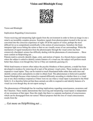 Vision and Blindsight Essay
Vision and Blindsight
Implications Regarding Consciousness
Vision receiving and interpreting light signals from the environment in order to form an image in one s
mind is an incredibly complex process. Somehow signals from photoreceptors located in the eye are
converted into the conscious experience of sight. Of all the aspects of vision, perhaps the most
difficult for us to comprehend scientifically is this notion of consciousness. Somehow the brain
interprets light waves hitting the retina so that we are visually aware of our surroundings. While the
mechanism of signal transduction from the photoreceptor through the visual cortex has been
extensively elucidated, science has difficulty dealing with the phenomena of consciousness ... Show
more content on Helpwriting.net ...
Patients tend to correctly identify shape, color, and motion of inputs. In a forced choice experiment,
where the subject is asked to identify certain features of a visual cue, the subject will perform much
better than chance even though they feel as if they are randomly guessing (2).
While head trauma or tumors often induce the psychic blindness of these patients, a model has been
developed in monkeys by removing all or part of the primary visual cortex. These monkeys are able to
respond to visual inputs. They can be trained to touch illuminated bulbs rather than unlit ones and
identify certain colors and patterns in order to obtain food. This phenomenon is believed to parallel
human blindsight because when trained to respond differently according to whether there is a visual
cue or not, these monkeys respond as if there were no cue when a visual input is presented to the blind
field (1). It is therefore believed that these animals are able to respond to and identify features of a
visual cue even though they do not report seeing it.
The phenomenon of blindsight has far reaching implications regarding consciousness, awareness and
the I function. These studies demonstrate that receiving and interpreting visual inputs is independent
of our awareness of that input. Does this imply that there is a separate mechanism of consciousness
which can be disengaged from our senses? Marcel proposes that this loss of visual consciousness
results from the
... Get more on HelpWriting.net ...
 