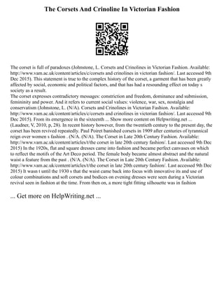 The Corsets And Crinoline In Victorian Fashion
The corset is full of paradoxes (Johnstone, L. Corsets and Crinolines in Victorian Fashion. Available:
http://www.vam.ac.uk/content/articles/c/corsets and crinolines in victorian fashion/. Last accessed 9th
Dec 2015). This statement is true to the complex history of the corset, a garment that has been greatly
affected by social, economic and political factors, and that has had a resounding effect on today s
society as a result.
The corset expresses contradictory messages: constriction and freedom, dominance and submission,
femininity and power. And it refers to current social values: violence, war, sex, nostalgia and
conservatism (Johnstone, L. (N/A). Corsets and Crinolines in Victorian Fashion. Available:
http://www.vam.ac.uk/content/articles/c/corsets and crinolines in victorian fashion/. Last accessed 9th
Dec 2015). From its emergence in the sixteenth ... Show more content on Helpwriting.net ...
(Laudner, V, 2010, p, 28). In recent history however, from the twentieth century to the present day, the
corset has been revived repeatedly. Paul Poiret banished corsets in 1909 after centuries of tyrannical
reign over women s fashion . (N/A. (N/A). The Corset in Late 20th Century Fashion. Available:
http://www.vam.ac.uk/content/articles/t/the corset in late 20th century fashion/. Last accessed 9th Dec
2015) In the 1920s, flat and square dresses came into fashion and became perfect canvases on which
to reflect the motifs of the Art Deco period. The female body became almost abstract and the natural
waist a feature from the past . (N/A. (N/A). The Corset in Late 20th Century Fashion. Available:
http://www.vam.ac.uk/content/articles/t/the corset in late 20th century fashion/. Last accessed 9th Dec
2015) It wasn t until the 1930 s that the waist came back into focus with innovative its and use of
colour combinations and soft corsets and bodices on evening dresses were seen during a Victorian
revival seen in fashion at the time. From then on, a more tight fitting silhouette was in fashion
... Get more on HelpWriting.net ...
 