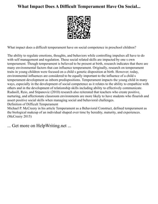 What Impact Does A Difficult Temperament Have On Social...
What impact does a difficult temperament have on social competence in preschool children?
The ability to regulate emotions, thoughts, and behaviors while controlling impulses all have to do
with self management and regulation. These social related skills are impacted by one s own
temperament. Though temperament is believed to be present at birth, research indicates that there are
many environmental factors that can influence temperament. Originally, research on temperament
traits in young children were focused on a child s genetic disposition at birth. However; today,
environmental influences are considered to be equally important to the influence of a child s
temperament development as inborn predispositions. Temperament impacts the young child in many
ways, especially in the development of social competence as it relates to the ability to empathize with
others and in the development of relationship skills including ability to effectively communicate.
Rudasill, Reio, and Stipanovic (2010) research also reiterated that teachers who create positive,
nurturing, and affectionate classroom environments are more likely to have students who flourish and
assert positive social skills when managing social and behavioral challenges.
Definition of Difficult Temperament
Michael P. McCreery in his article Temperament as a Behavioral Construct, defined temperament as
the biological makeup of an individual shaped over time by heredity, maturity, and experiences.
(McCreery 2015)
... Get more on HelpWriting.net ...
 