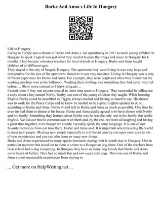 Burke And Anna s Life In Hungary
Life in Hungary
Living in Europe was a dream of Burke and Anna s. An opportunity in 2011 to teach young children in
Hungary to speak English was just what they needed to pack their bags and move to Hungary for 6
months. They became volunteer teachers for local schools in Hungary. Burke and Anna taught
children of all different ages.
They stayed in the city of Szeged, Hungary. The apartment they were living in was very large and
inexpensive for the size of the apartment, however it was very outdated. Living in Hungary was a very
different experience for Burke and Anna. For example, they were perplexed when they found that the
washing machine was in the bathroom. Washing their clothing was something they had never heard of
before. ... Show more content on Helpwriting.net ...
I asked them if they met anyone special in there time spent in Hungary. They responded by telling me
a story about a boy named Norby. Norby was one of the young children they taught. While learning
English Norby could be described as Tigger, always excited and having so much to say. His dream
was to work for the Peace Corps and he knew he needed to be a great English speaker to do so.
according to Burke and Anna. Norby would talk to Burke and Anna as much as possible. One time he
even invited them to dinner at his house. Burke and Anna gladly agreed to to have dinner with Norby
and his family. Something they learned about Norby was he was the only one in his family that spoke
English. We did our best to communicate with them and, by the end, we were all laughing and having
a great time together, even though we couldn t actually speak the same language. It is one of our
favorite memories from our time there. Burke and Anna said. It is important when traveling the world
to meet new people. Meeting new people especially in a different country can open your eyes to lots
of new experiences and you can also learn so many new things.
Burke and Anna experienced so many special moments during their 6 month stay in Hungary. One in
particular moment that stood out to them is a time to a Hungarian dog show. One of the teachers from
their school had a dog competing. In Hungary they have so many dog breeds that Burke and Anna
never heard of before. They had so much fun and saw super cute dogs. That was one of Burke and
Anna s most memorable experiences from staying in
... Get more on HelpWriting.net ...
 