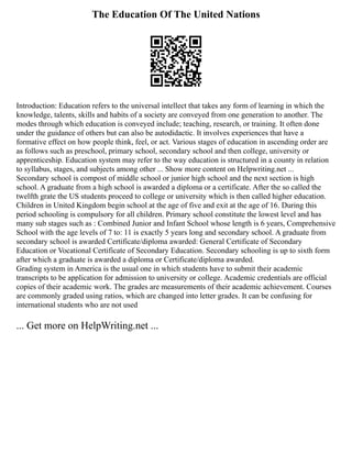 The Education Of The United Nations
Introduction: Education refers to the universal intellect that takes any form of learning in which the
knowledge, talents, skills and habits of a society are conveyed from one generation to another. The
modes through which education is conveyed include; teaching, research, or training. It often done
under the guidance of others but can also be autodidactic. It involves experiences that have a
formative effect on how people think, feel, or act. Various stages of education in ascending order are
as follows such as preschool, primary school, secondary school and then college, university or
apprenticeship. Education system may refer to the way education is structured in a county in relation
to syllabus, stages, and subjects among other ... Show more content on Helpwriting.net ...
Secondary school is compost of middle school or junior high school and the next section is high
school. A graduate from a high school is awarded a diploma or a certificate. After the so called the
twelfth grate the US students proceed to college or university which is then called higher education.
Children in United Kingdom begin school at the age of five and exit at the age of 16. During this
period schooling is compulsory for all children. Primary school constitute the lowest level and has
many sub stages such as : Combined Junior and Infant School whose length is 6 years, Comprehensive
School with the age levels of 7 to: 11 is exactly 5 years long and secondary school. A graduate from
secondary school is awarded Certificate/diploma awarded: General Certificate of Secondary
Education or Vocational Certificate of Secondary Education. Secondary schooling is up to sixth form
after which a graduate is awarded a diploma or Certificate/diploma awarded.
Grading system in America is the usual one in which students have to submit their academic
transcripts to be application for admission to university or college. Academic credentials are official
copies of their academic work. The grades are measurements of their academic achievement. Courses
are commonly graded using ratios, which are changed into letter grades. It can be confusing for
international students who are not used
... Get more on HelpWriting.net ...
 