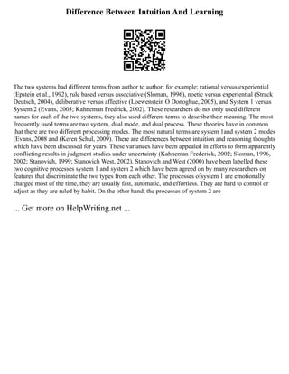Difference Between Intuition And Learning
The two systems had different terms from author to author; for example; rational versus experiential
(Epstein et al., 1992), rule based versus associative (Sloman, 1996), noetic versus experiential (Strack
Deutsch, 2004), deliberative versus affective (Loewenstein O Donoghue, 2005), and System 1 versus
System 2 (Evans, 2003; Kahneman Fredrick, 2002). These researchers do not only used different
names for each of the two systems, they also used different terms to describe their meaning. The most
frequently used terms are two system, dual mode, and dual process. These theories have in common
that there are two different processing modes. The most natural terms are system 1and system 2 modes
(Evans, 2008 and (Keren Schul, 2009). There are differences between intuition and reasoning thoughts
which have been discussed for years. These variances have been appealed in efforts to form apparently
conflicting results in judgment studies under uncertainty (Kahneman Frederick, 2002; Sloman, 1996,
2002; Stanovich, 1999; Stanovich West, 2002). Stanovich and West (2000) have been labelled these
two cognitive processes system 1 and system 2 which have been agreed on by many researchers on
features that discriminate the two types from each other. The processes ofsystem 1 are emotionally
charged most of the time, they are usually fast, automatic, and effortless. They are hard to control or
adjust as they are ruled by habit. On the other hand, the processes of system 2 are
... Get more on HelpWriting.net ...
 