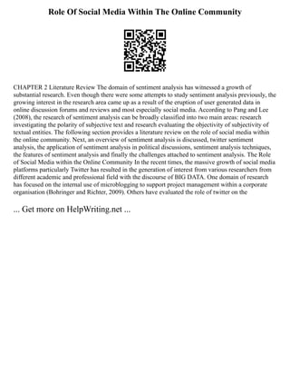 Role Of Social Media Within The Online Community
CHAPTER 2 Literature Review The domain of sentiment analysis has witnessed a growth of
substantial research. Even though there were some attempts to study sentiment analysis previously, the
growing interest in the research area came up as a result of the eruption of user generated data in
online discussion forums and reviews and most especially social media. According to Pang and Lee
(2008), the research of sentiment analysis can be broadly classified into two main areas: research
investigating the polarity of subjective text and research evaluating the objectivity of subjectivity of
textual entities. The following section provides a literature review on the role of social media within
the online community. Next, an overview of sentiment analysis is discussed, twitter sentiment
analysis, the application of sentiment analysis in political discussions, sentiment analysis techniques,
the features of sentiment analysis and finally the challenges attached to sentiment analysis. The Role
of Social Media within the Online Community In the recent times, the massive growth of social media
platforms particularly Twitter has resulted in the generation of interest from various researchers from
different academic and professional field with the discourse of BIG DATA. One domain of research
has focused on the internal use of microblogging to support project management within a corporate
organisation (Bohringer and Richter, 2009). Others have evaluated the role of twitter on the
... Get more on HelpWriting.net ...
 