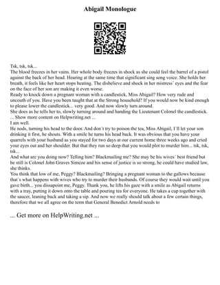 Abigail Monologue
Tsk, tsk, tsk...
The blood freezes in her vains. Her whole body freezes in shock as she could feel the barrel of a pistol
against the back of her head. Hearing at the same time that significant sing song voice. She holds her
breath, it feels like her heart stops beating. The disbelieve and shock in her mistress´ eyes and the fear
on the face of her son are making it even worse.
Ready to knock down a pregnant woman with a candlestick, Miss Abigail? How very rude and
uncouth of you. Have you been taught that at the Strong household? If you would now be kind enough
to please lower the candlestick... very good. And now slowly turn around.
She does as he tells her to, slowly turning around and handing the Lieutenant Colonel the candlestick.
... Show more content on Helpwriting.net ...
I am well.
He nods, turning his head to the door. And don´t try to poison the tea, Miss Abigail, I´ll let your son
drinking it first, he shouts. With a smile he turns his head back. It was obvious that you have your
quarrels with your husband as you stayed for two days at our current home three weeks ago and cried
your eyes out and her shoulder. But that they run so deep that you would plot to murder him... tsk, tsk,
tsk...
And what are you doing now? Telling him? Blackmailing me? She may be his wives´ best friend but
he still is Colonel John Graves Simcoe and his sense of justice is so strong, he could have studied law,
she thinks.
You think that low of me, Peggy? Blackmailing? Bringing a pregnant woman to the gallows because
that´s what happens with wives who try to murder their husbands. Of course they would wait until you
gave birth... you dissapoint me, Peggy. Thank you, he lifts his gaze with a smile as Abigail returns
with a tray, putting it down onto the table and pouring tea for everyone. He takes a cup together with
the saucer, leaning back and taking a sip. And now we really should talk about a few certain things,
therefore that we all agree on the term that General Benedict Arnold needs to
... Get more on HelpWriting.net ...
 