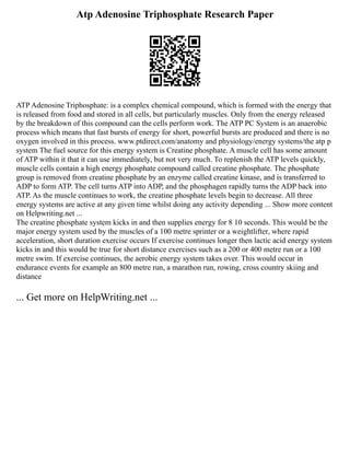 Atp Adenosine Triphosphate Research Paper
ATP Adenosine Triphosphate: is a complex chemical compound, which is formed with the energy that
is released from food and stored in all cells, but particularly muscles. Only from the energy released
by the breakdown of this compound can the cells perform work. The ATP PC System is an anaerobic
process which means that fast bursts of energy for short, powerful bursts are produced and there is no
oxygen involved in this process. www.ptdirect.com/anatomy and physiology/energy systems/the atp p
system The fuel source for this energy system is Creatine phosphate. A muscle cell has some amount
of ATP within it that it can use immediately, but not very much. To replenish the ATP levels quickly,
muscle cells contain a high energy phosphate compound called creatine phosphate. The phosphate
group is removed from creatine phosphate by an enzyme called creatine kinase, and is transferred to
ADP to form ATP. The cell turns ATP into ADP, and the phosphagen rapidly turns the ADP back into
ATP. As the muscle continues to work, the creatine phosphate levels begin to decrease. All three
energy systems are active at any given time whilst doing any activity depending ... Show more content
on Helpwriting.net ...
The creatine phosphate system kicks in and then supplies energy for 8 10 seconds. This would be the
major energy system used by the muscles of a 100 metre sprinter or a weightlifter, where rapid
acceleration, short duration exercise occurs If exercise continues longer then lactic acid energy system
kicks in and this would be true for short distance exercises such as a 200 or 400 metre run or a 100
metre swim. If exercise continues, the aerobic energy system takes over. This would occur in
endurance events for example an 800 metre run, a marathon run, rowing, cross country skiing and
distance
... Get more on HelpWriting.net ...
 