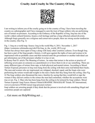 Cruelty And Cruelty In The Country Of Iraq
I am writing to inform you of the cruelty going on in the country of Iraq. I have been traveling the
country as a photographer and I have managed to earn the trust of Iraqi soldiers who are performing
acts of torture on prisoners. According to the Embassy of the Republic of Iraq, Iraq has one of the
world s oldest cultural histories, boasts a rich heritage and has a long reflected cultural diversity.
Although Iraqis generally are a religious and conservative people, there are strong secular tendencies
in the country. (See Fig. 1)
Fig. 1: Iraq on a world map. Source: Iraq in the world May 4, 2011. November 1, 2017
(https://commons.wikimedia.org/wiki/File:Iraq_in_the_world_(W3).svg)
Torture has always been apart of Iraq s along with many other countries cultures. Even though Iraq
has been a part of the Iraqi people s history, it still goes against the rights of men and women to be
imprisoned with no probable cause and then tortured until the government or another individual can
get information out of the prisoners whether it is true or not.
In Kenny Paul D. article The Meaning of torture , he states that torture is the action or practice of
inflicting severe pain on someone as a punishment or to force them to do or say something. There are
many different types of torture from rape, to both physical and mental torture. According to Mosul
Torture Exposed, prisoners in Iraq were hung from the ceiling with their arms tied behind their backs.
The men and women who are imprisoned, are whipped, shocked, raped, and the Iraqis who were
performing the torture would add weights to the men s backs that they hung from the ceiling. (See Fig.
2) The Iraqi soldiers also threatened the men s families by saying that they would kill or rape the
women if they did not confess to the crimes the men had committed, whether the accusations were
true or not. Fig. 2. Man who has been hung from the ceiling to be tortured by Iraqi soldiers. Mosul
Torture Exposed: Iraqi Forces Abuses Filmed (GRAPHIC IMAGES) RT Trends. RT International,
www.rt.com/news/391042 mosul iraqi prisoners torture/.
Iraqi soldiers are arresting people if they think that the person is involved with something illegal and
sometimes people are captured
... Get more on HelpWriting.net ...
 