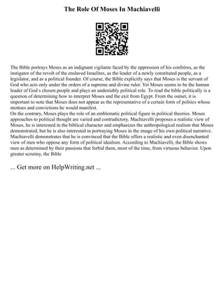The Role Of Moses In Machiavelli
The Bible portrays Moses as an indignant vigilante faced by the oppression of his confrères, as the
instigator of the revolt of the enslaved Israelites, as the leader of a newly constituted people, as a
legislator, and as a political founder. Of course, the Bible explicitly says that Moses is the servant of
God who acts only under the orders of a supreme and divine ruler. Yet Moses seems to be the human
leader of God s chosen people and plays an undeniably political role. To read the bible politically is a
question of determining how to interpret Moses and the exit from Egypt. From the outset, it is
important to note that Moses does not appear as the representative of a certain form of politics whose
mottoes and convictions he would manifest.
On the contrary, Moses plays the role of an emblematic political figure in political theories. Moses
approaches to political thought are varied and contradictory. Machiavelli proposes a realistic view of
Moses, he is interested in the biblical character and emphasizes the anthropological realism that Moses
demonstrated, but he is also interested in portraying Moses in the image of his own political narrative.
Machiavelli demonstrates that he is convinced that the Bible offers a realistic and even disenchanted
view of men who oppose any form of political idealism. According to Machiavelli, the Bible shows
men as determined by their passions that forbid them, most of the time, from virtuous behavior. Upon
greater scrutiny, the Bible
... Get more on HelpWriting.net ...
 