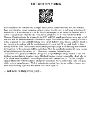 Bob Taasco Ford Mustang
Bob Tasca knows his stuff and time and again he has proved just how much he does. His work has
been noticed and has earned him praise and appreciation from his peers as well as car enthusiasts all
over the world. His exemplary work on the Thunderbolt drag racers put him on the forefront when it
comes to designers and when the time came; he was called in to put in some work for the Ford
Mustang. Plans to redesign the Mustang for the 1967 and 1968 model years brought about a powerful
machine with the 335 horsepower FE Thunderbird engine fitted under the hood. The thing with Tasca
is that he goes all the way and holds nothing back. He felt that more could be done and more he did, in
fact lightening the package with the installation of the 428 cubic inch FE big block thanks to John
Healey under the hood. The accomplishment of the lightweight design of the Mustang drew attention
to Tasca from Ford who then invited him out to build 50 of the same kind using the 428 cubic engines
effectively being named the Cobra Jet. ... Show more content on Helpwriting.net ...
This auction set to go off at the Mecum Chicago sale is expected to pull a huge number of fans with
the Ford Mustang being a favorite of many. This Ford Mustang original owner is Dave Lyall who got
it for a buck according to Ford s standard agreement with its sponsored racers. The factory engine
specialist took it for restoration before taking it for auction and it now comes with a Hurst four speed
shifter to boost its performance. While it maintains the original livery driven by Dave, changes have
been made including Eight inch Blue Streak Slicks and Crager SS
... Get more on HelpWriting.net ...
 