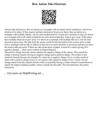 How Anions Take Electrons
Cations take electrons so they are shown as a rectangle with an indent which symbolizes a slot for an
electron to be taken. If they require multiple electrons to be given to them, they are shown as a
rectangle with multiple indents, one for each needed electron. Anions give electrons so they are shown
as a rectangle with a tab which symbolizes an extra electron that they want to give away. If the anion
have multiple electrons to give away it is shown as a rectangle with multiple tabs on it, one for each
electron to give away. The tabs from the anions would fit into the indent of the cations and it would
form a rectangle with no tabs or indents as they have no more electrons to giveaway and does not have
the need to take any more. If there are tabs on the piece of paper, it must be a cation (giving off a
negative charge). ... Show more content on Helpwriting.net ...
The positive charge from the anions matches the negative charge of the cations. This caused the
charge to become neutral, having no negative charge and no positive charge. This relates to the
chemical formula because for example if a cation has a negative charge of two, it either needs an
anion with a positive charge of two or, two anions with a positive charge of one. Cation s do not
change names from the original element while occasionally having a roman numeral in parentheses to
signify the higher oxidation number. Anions include the ide suffix. Not all metals have the roman
numeral in
... Get more on HelpWriting.net ...
 