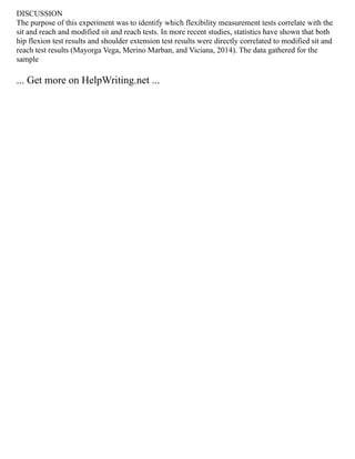 DISCUSSION
The purpose of this experiment was to identify which flexibility measurement tests correlate with the
sit and reach and modified sit and reach tests. In more recent studies, statistics have shown that both
hip flexion test results and shoulder extension test results were directly correlated to modified sit and
reach test results (Mayorga Vega, Merino Marban, and Viciana, 2014). The data gathered for the
sample
... Get more on HelpWriting.net ...
 