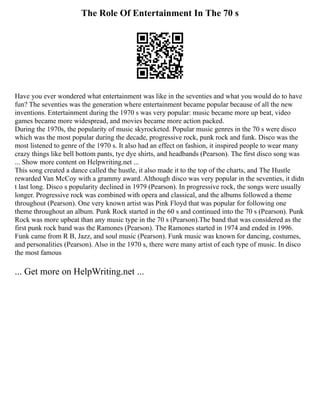 The Role Of Entertainment In The 70 s
Have you ever wondered what entertainment was like in the seventies and what you would do to have
fun? The seventies was the generation where entertainment became popular because of all the new
inventions. Entertainment during the 1970 s was very popular: music became more up beat, video
games became more widespread, and movies became more action packed.
During the 1970s, the popularity of music skyrocketed. Popular music genres in the 70 s were disco
which was the most popular during the decade, progressive rock, punk rock and funk. Disco was the
most listened to genre of the 1970 s. It also had an effect on fashion, it inspired people to wear many
crazy things like bell bottom pants, tye dye shirts, and headbands (Pearson). The first disco song was
... Show more content on Helpwriting.net ...
This song created a dance called the hustle, it also made it to the top of the charts, and The Hustle
rewarded Van McCoy with a grammy award. Although disco was very popular in the seventies, it didn
t last long. Disco s popularity declined in 1979 (Pearson). In progressive rock, the songs were usually
longer. Progressive rock was combined with opera and classical, and the albums followed a theme
throughout (Pearson). One very known artist was Pink Floyd that was popular for following one
theme throughout an album. Punk Rock started in the 60 s and continued into the 70 s (Pearson). Punk
Rock was more upbeat than any music type in the 70 s (Pearson).The band that was considered as the
first punk rock band was the Ramones (Pearson). The Ramones started in 1974 and ended in 1996.
Funk came from R B, Jazz, and soul music (Pearson). Funk music was known for dancing, costumes,
and personalities (Pearson). Also in the 1970 s, there were many artist of each type of music. In disco
the most famous
... Get more on HelpWriting.net ...
 