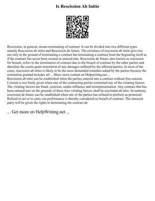 Is Rescission Ab Initio
Rescission, in general, means terminating of contract. It can be divided into two different types
namely Rescission ab initio and Rescission de futuro. The existence of rescission ab initio give rise
not only to the ground of terminating a contract but terminating a contract from the beginning itself as
if the contract has never been existed or entered into. Rescission de futuro, also known as rescission
for breach, refers to the termination of contract due to the breach of contract by the other parties and
therefore the courts grant restoration of any damages suffered by the affected parties. In most of the
cases, rescission ab initio is likely to be the most demanded remedies asked by the parties because the
restoration granted includes all ... Show more content on Helpwriting.net ...
Rescission ab intio can be established when the parties entered into a contract without free consent.
Consent is not freely given when one of the contracting parties commited any of the vitiating factors.
The vitiating factors are fraud, coercion, undue influence and misrepresentation. Any contract that has
been entered into on the grounds of these four vitiating factors shall be rescinded ab intio. In contrary,
rescission de futuro can be established when one of the parties has refused to perform as promised.
Refusal to act or to carry out performance is thereby considered as breach of contract. The innocent
party will be given the rights to terminating the contract de
... Get more on HelpWriting.net ...
 