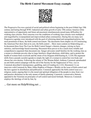 The Birth Control Movement Essay example
The Progressive Era was a period of social and political reform beginning in the post Gilded Age 19th
century and lasting through WWI. Industrial and urban growth of early 19th century America while
representative of opportunity and future advancement simultaneously posed many difficulties for
working class citizens. Prior concerns over the conditions of working class citizens were multiplied
and magnified by overpopulated and impoverished urban communities. During this era many new
Progressive agendas were introduced with the goal of reforming dated and unregulated policies, the
most prominent of these, the birth control movement. The documents from chapter six of Constructing
the American Past show that at its core, the birth control ... Show more content on Helpwriting.net ...
In document three from The Case for Birth Control Sanger s rhetoric changes, relying on facts,
statistics, and knowledge based reasoning. Document three proves to be a much more reliable and
comprehensive argument than document one. Sanger advocates small families for the working class as
a means to eliminate poverty (due to large families), illegal abortions, child labor, and to protect the
health of women from overwork and the strain of too frequent child bearing (6, 3,124) The argument
shifts from a pseudo socialist agenda to simply the right of a woman to control her own body and
choose her own destiny. Following the release of The Woman Rebel, Anthony Comstock spearheaded
an anti birth control campaign with the aid of the Society for the Suppression of Vice, vice as
Comstock described it intemperance, gambling, and evil reading (6,1,122). Document 2 is an
interview with Comstock by Mary Alden Hopkins of Harper s Weekly on the issue of birth control and
the laws against its distribution and publication. Comstock approaches the birth control issue as a
religious zealot, arguing that it is the moral and spiritual obligation of the people to stray from vice
and practice abstinence as the only means of family planning. Comstock s conservative rhetoric
appealed to the Victorian era principles of self control and moral fortitude. Moreover, Comstock
employs the ideology of rule by fear, by
... Get more on HelpWriting.net ...
 