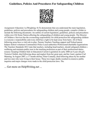 Guidelines, Policies And Procedures For Safeguarding Children
Assignment 4 Question 1a (Weighting: 0) To demonstrate that you understand the main legislation,
guidelines, policies and procedures for safeguarding children and young people, compile a folder to
include the following documents: An outline of current legislation, guidelines, policies and procedures
within own UK Home Nation affecting the safeguarding of children and young people. The Director
of Children s Services has the overarching responsibility for child protection but safeguarding children
is everyone s responsibility and every child has a right to be kept away from harm. All of these
following areas have a vital role to play: Parents Teachers Teaching support staff School parent
helpers School volunteers Communities Police Local authorities Professional/charitable organisations
The Teachers Standards 2012 state that teachers, including head teachers, should safeguard children s
wellbeing and maintain public trust in the teaching profession as part of their professional duties.
(source: Keeping Children Safe in Education) Current Legislation In early 2000 an 8 year old girl,
Victoria Climbié, died following abuse and neglect from her great aunt, and her Aunt s partner Carl
Manning. In August 2007, a 17 month old boy, Peter Connelly, died following abuse by his mother
and two men who were living in their house. These two tragic deaths resulted in extensive public
inquiries and major changes were made to the child protection laws. The
... Get more on HelpWriting.net ...
 