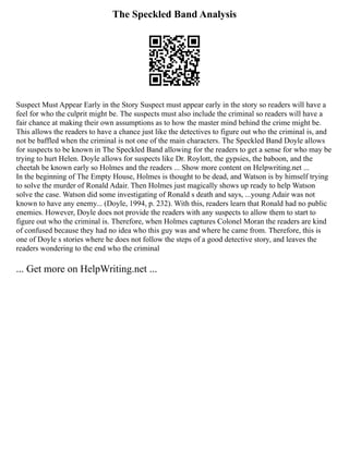 The Speckled Band Analysis
Suspect Must Appear Early in the Story Suspect must appear early in the story so readers will have a
feel for who the culprit might be. The suspects must also include the criminal so readers will have a
fair chance at making their own assumptions as to how the master mind behind the crime might be.
This allows the readers to have a chance just like the detectives to figure out who the criminal is, and
not be baffled when the criminal is not one of the main characters. The Speckled Band Doyle allows
for suspects to be known in The Speckled Band allowing for the readers to get a sense for who may be
trying to hurt Helen. Doyle allows for suspects like Dr. Roylott, the gypsies, the baboon, and the
cheetah be known early so Holmes and the readers ... Show more content on Helpwriting.net ...
In the beginning of The Empty House, Holmes is thought to be dead, and Watson is by himself trying
to solve the murder of Ronald Adair. Then Holmes just magically shows up ready to help Watson
solve the case. Watson did some investigating of Ronald s death and says, ...young Adair was not
known to have any enemy... (Doyle, 1994, p. 232). With this, readers learn that Ronald had no public
enemies. However, Doyle does not provide the readers with any suspects to allow them to start to
figure out who the criminal is. Therefore, when Holmes captures Colonel Moran the readers are kind
of confused because they had no idea who this guy was and where he came from. Therefore, this is
one of Doyle s stories where he does not follow the steps of a good detective story, and leaves the
readers wondering to the end who the criminal
... Get more on HelpWriting.net ...
 