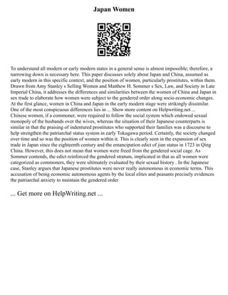 Japan Women
To understand all modern or early modern states in a general sense is almost impossible; therefore, a
narrowing down is necessary here. This paper discusses solely about Japan and China, assumed as
early modern in this specific context, and the position of women, particularly prostitutes, within them.
Drawn from Amy Stanley s Selling Women and Matthew H. Sommer s Sex, Law, and Society in Late
Imperial China, it addresses the differences and similarities between the women of China and Japan in
sex trade to elaborate how women were subject to the gendered order along socio economic changes.
At the first glance, women in China and Japan in the early modern stage were strikingly dissimilar.
One of the most conspicuous differences lies in ... Show more content on Helpwriting.net ...
Chinese women, if a commoner, were required to follow the social system which endowed sexual
monopoly of the husbands over the wives, whereas the situation of their Japanese counterparts is
similar in that the praising of indentured prostitutes who supported their families was a discourse to
help strengthen the patriarchal status system in early Tokugawa period. Certainly, the society changed
over time and so was the position of women within it. This is clearly seen in the expansion of sex
trade in Japan since the eighteenth century and the emancipation edict of jian status in 1723 in Qing
China. However, this does not mean that women were freed from the gendered social cage. As
Sommer contends, the edict reinforced the gendered stratum, implicated in that as all women were
categorized as commoners, they were ultimately evaluated by their sexual history . In the Japanese
case, Stanley argues that Japanese prostitutes were never really autonomous in economic terms. This
accusation of being economic autonomous agents by the local elites and peasants precisely evidences
the patriarchal anxiety to maintain the gendered order
... Get more on HelpWriting.net ...
 