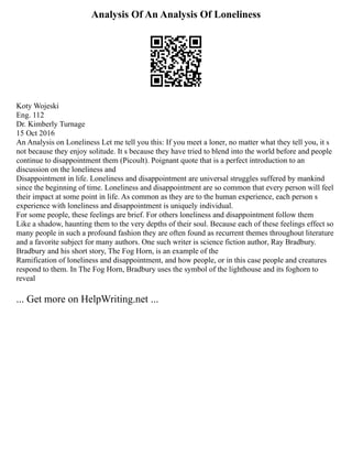 Analysis Of An Analysis Of Loneliness
Koty Wojeski
Eng. 112
Dr. Kimberly Turnage
15 Oct 2016
An Analysis on Loneliness Let me tell you this: If you meet a loner, no matter what they tell you, it s
not because they enjoy solitude. It s because they have tried to blend into the world before and people
continue to disappointment them (Picoult). Poignant quote that is a perfect introduction to an
discussion on the loneliness and
Disappointment in life. Loneliness and disappointment are universal struggles suffered by mankind
since the beginning of time. Loneliness and disappointment are so common that every person will feel
their impact at some point in life. As common as they are to the human experience, each person s
experience with loneliness and disappointment is uniquely individual.
For some people, these feelings are brief. For others loneliness and disappointment follow them
Like a shadow, haunting them to the very depths of their soul. Because each of these feelings effect so
many people in such a profound fashion they are often found as recurrent themes throughout literature
and a favorite subject for many authors. One such writer is science fiction author, Ray Bradbury.
Bradbury and his short story, The Fog Horn, is an example of the
Ramification of loneliness and disappointment, and how people, or in this case people and creatures
respond to them. In The Fog Horn, Bradbury uses the symbol of the lighthouse and its foghorn to
reveal
... Get more on HelpWriting.net ...
 