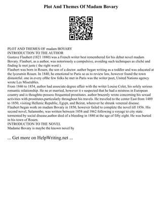Plot And Themes Of Madam Bovary
PLOT AND THEMES OF madam BOVARY
INTRODUCTION TO THE AUTHOR
Gustave Flaubert (1821 1880) was a French writer best remembered for his debut novel madam
Bovary. Flaubert, as a author, was notoriously a compulsive, avoiding such techniques as cliché and
finding le mot juste ( the right word ).
Flaubert was born in Rouen, the son of a doctor. author began writing as a toddler and was educated at
the lyceumin Rouen. In 1840, he emotional to Paris so as to review law, however found the town
distasteful. one in every ofthe few folks he met in Paris was the writer poet, United Nations agency
wrote Les Miserables.
From 1846 to 1854, author had associate degree affair with the writer Louise Colet, his solely serious
romantic relationship. He ne er married, however it s suspected that he had a mistress in European
country and is thoughtto possess frequented prostitutes. author brazenly wrote concerning his sexual
activities with prostitutes,particularly throughout his travels. He traveled to the center East from 1489
to 1850, visiting Hellenic Republic, Egypt, and Beirut, wherever he shrunk venereal disease.
Flaubert began work on madam Bovary in 1850, however failed to complete the novel till 1856. His
second novel, Salammbo, was written between 1858 and 1862 following a voyage to city state.
tormented by social disease,author died of a bleeding in 1880 at the age of fifty eight. He was buried
in his town of Rouen.
INTRODUCTION TO THE NOVEL
Madame Bovary is maybe the known novel by
... Get more on HelpWriting.net ...
 