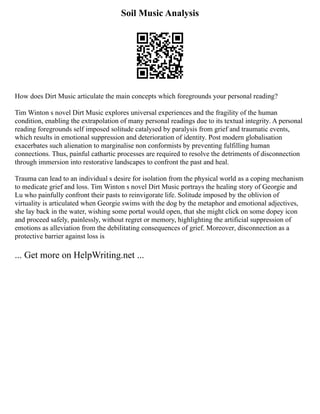 Soil Music Analysis
How does Dirt Music articulate the main concepts which foregrounds your personal reading?
Tim Winton s novel Dirt Music explores universal experiences and the fragility of the human
condition, enabling the extrapolation of many personal readings due to its textual integrity. A personal
reading foregrounds self imposed solitude catalysed by paralysis from grief and traumatic events,
which results in emotional suppression and deterioration of identity. Post modern globalisation
exacerbates such alienation to marginalise non conformists by preventing fulfilling human
connections. Thus, painful cathartic processes are required to resolve the detriments of disconnection
through immersion into restorative landscapes to confront the past and heal.
Trauma can lead to an individual s desire for isolation from the physical world as a coping mechanism
to medicate grief and loss. Tim Winton s novel Dirt Music portrays the healing story of Georgie and
Lu who painfully confront their pasts to reinvigorate life. Solitude imposed by the oblivion of
virtuality is articulated when Georgie swims with the dog by the metaphor and emotional adjectives,
she lay back in the water, wishing some portal would open, that she might click on some dopey icon
and proceed safely, painlessly, without regret or memory, highlighting the artificial suppression of
emotions as alleviation from the debilitating consequences of grief. Moreover, disconnection as a
protective barrier against loss is
... Get more on HelpWriting.net ...
 