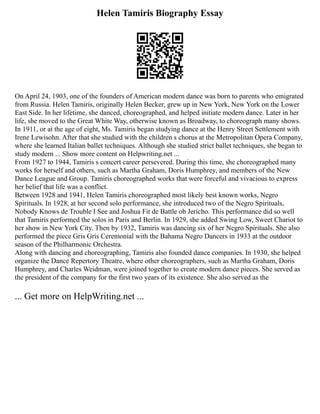 Helen Tamiris Biography Essay
On April 24, 1903, one of the founders of American modern dance was born to parents who emigrated
from Russia. Helen Tamiris, originally Helen Becker, grew up in New York, New York on the Lower
East Side. In her lifetime, she danced, choreographed, and helped initiate modern dance. Later in her
life, she moved to the Great White Way, otherwise known as Broadway, to choreograph many shows.
In 1911, or at the age of eight, Ms. Tamiris began studying dance at the Henry Street Settlement with
Irene Lewisohn. After that she studied with the children s chorus at the Metropolitan Opera Company,
where she learned Italian ballet techniques. Although she studied strict ballet techniques, she began to
study modern ... Show more content on Helpwriting.net ...
From 1927 to 1944, Tamiris s concert career persevered. During this time, she choreographed many
works for herself and others, such as Martha Graham, Doris Humphrey, and members of the New
Dance League and Group. Tamiris choreographed works that were forceful and vivacious to express
her belief that life was a conflict.
Between 1928 and 1941, Helen Tamiris choreographed most likely best known works, Negro
Spirituals. In 1928, at her second solo performance, she introduced two of the Negro Spirituals,
Nobody Knows de Trouble I See and Joshua Fit de Battle ob Jericho. This performance did so well
that Tamiris performed the solos in Paris and Berlin. In 1929, she added Swing Low, Sweet Chariot to
her show in New York City. Then by 1932, Tamiris was dancing six of her Negro Spirituals. She also
performed the piece Gris Gris Ceremonial with the Bahama Negro Dancers in 1933 at the outdoor
season of the Philharmonic Orchestra.
Along with dancing and choreographing, Tamiris also founded dance companies. In 1930, she helped
organize the Dance Repertory Theatre, where other choreographers, such as Martha Graham, Doris
Humphrey, and Charles Weidman, were joined together to create modern dance pieces. She served as
the president of the company for the first two years of its existence. She also served as the
... Get more on HelpWriting.net ...
 